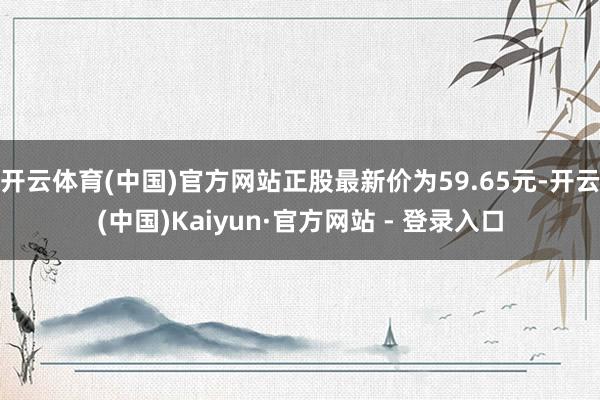 开云体育(中国)官方网站正股最新价为59.65元-开云(中国)Kaiyun·官方网站 - 登录入口