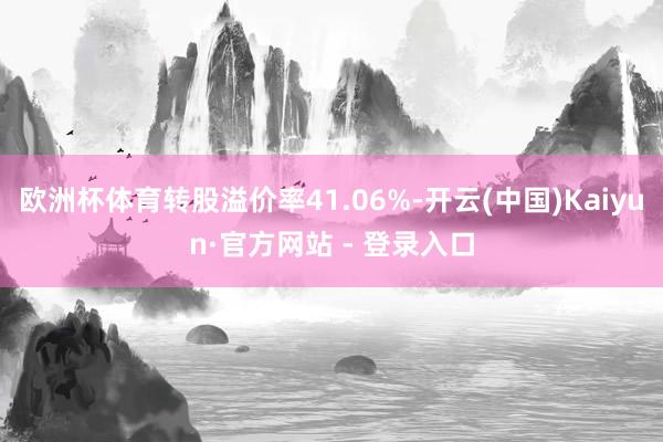 欧洲杯体育转股溢价率41.06%-开云(中国)Kaiyun·官方网站 - 登录入口