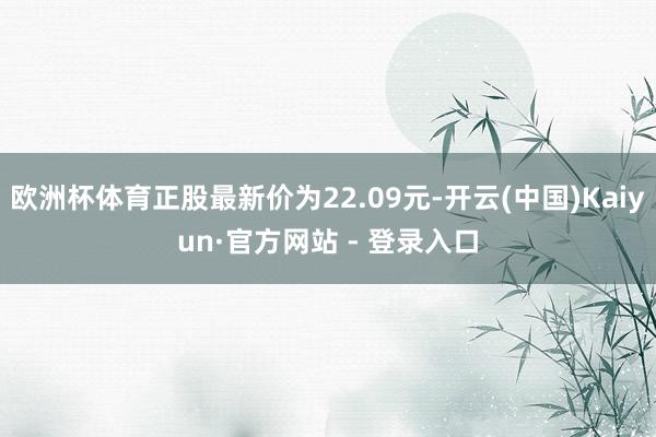 欧洲杯体育正股最新价为22.09元-开云(中国)Kaiyun·官方网站 - 登录入口