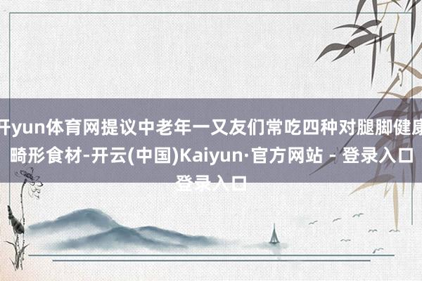 开yun体育网提议中老年一又友们常吃四种对腿脚健康畸形食材-开云(中国)Kaiyun·官方网站 - 登录入口