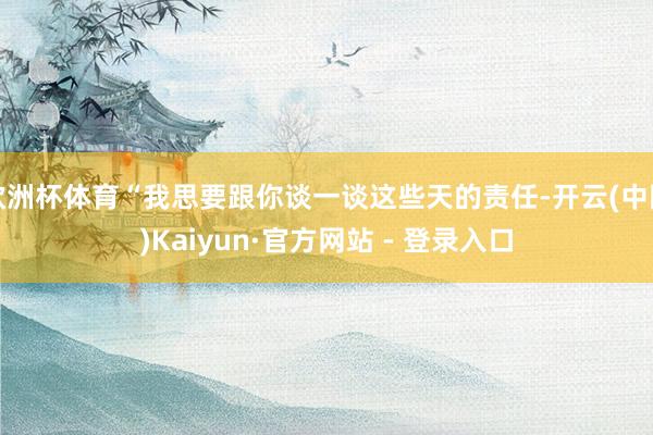 欧洲杯体育“我思要跟你谈一谈这些天的责任-开云(中国)Kaiyun·官方网站 - 登录入口