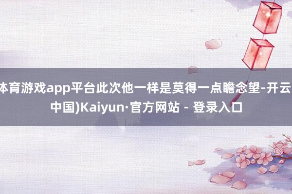 体育游戏app平台此次他一样是莫得一点瞻念望-开云(中国)Kaiyun·官方网站 - 登录入口