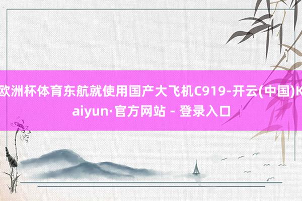 欧洲杯体育东航就使用国产大飞机C919-开云(中国)Kaiyun·官方网站 - 登录入口