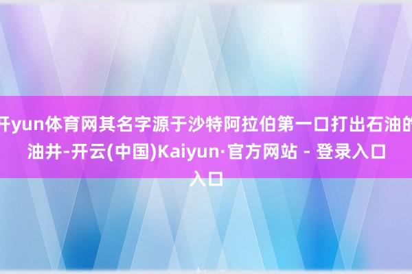 开yun体育网其名字源于沙特阿拉伯第一口打出石油的油井-开云(中国)Kaiyun·官方网站 - 登录入口