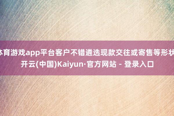 体育游戏app平台客户不错遴选现款交往或寄售等形状-开云(中国)Kaiyun·官方网站 - 登录入口