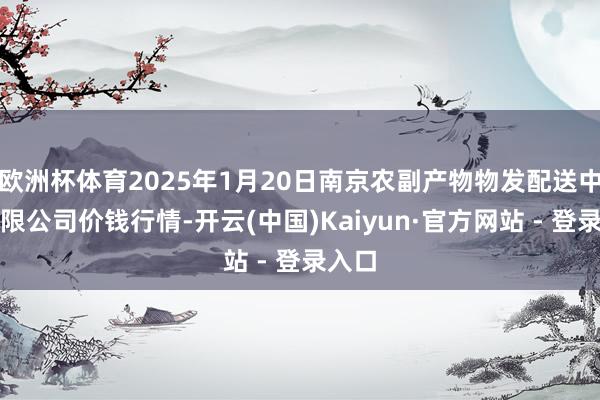 欧洲杯体育2025年1月20日南京农副产物物发配送中心有限公司价钱行情-开云(中国)Kaiyun·官方网站 - 登录入口