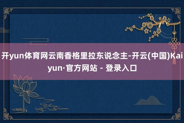 开yun体育网云南香格里拉东说念主-开云(中国)Kaiyun·官方网站 - 登录入口