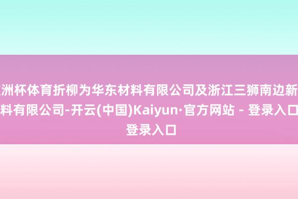欧洲杯体育折柳为华东材料有限公司及浙江三狮南边新材料有限公司-开云(中国)Kaiyun·官方网站 - 登录入口