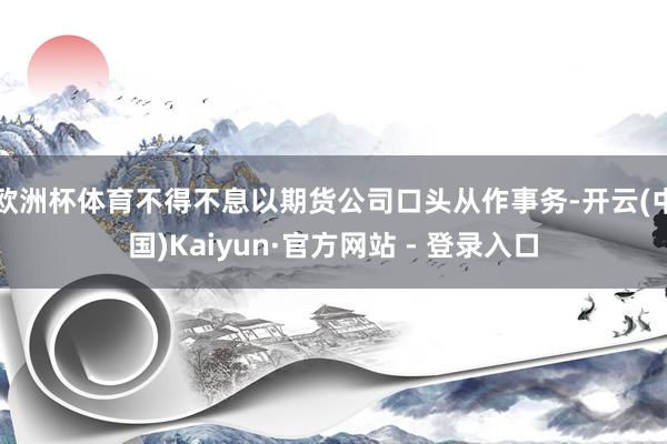欧洲杯体育不得不息以期货公司口头从作事务-开云(中国)Kaiyun·官方网站 - 登录入口