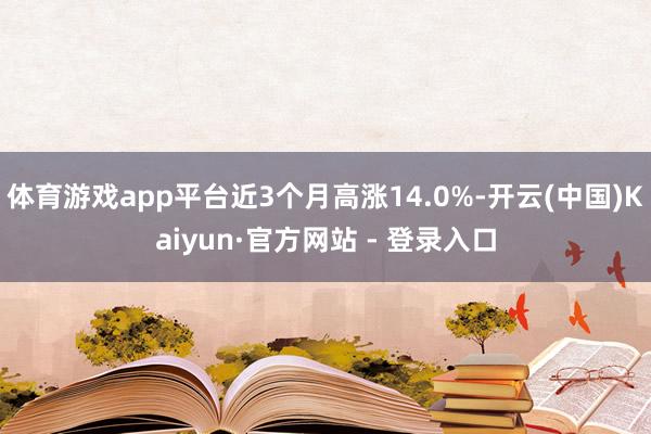 体育游戏app平台近3个月高涨14.0%-开云(中国)Kaiyun·官方网站 - 登录入口