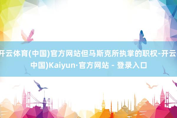开云体育(中国)官方网站但马斯克所执掌的职权-开云(中国)Kaiyun·官方网站 - 登录入口