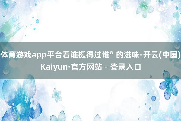 体育游戏app平台看谁挺得过谁”的滋味-开云(中国)Kaiyun·官方网站 - 登录入口