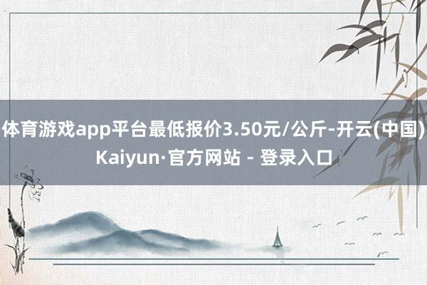 体育游戏app平台最低报价3.50元/公斤-开云(中国)Kaiyun·官方网站 - 登录入口