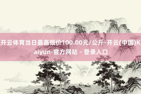 开云体育当日最高报价100.00元/公斤-开云(中国)Kaiyun·官方网站 - 登录入口