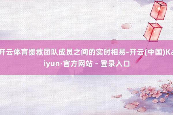 开云体育援救团队成员之间的实时相易-开云(中国)Kaiyun·官方网站 - 登录入口