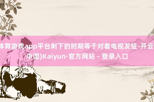 体育游戏app平台剩下的时期等于对着电视发怔-开云(中国)Kaiyun·官方网站 - 登录入口