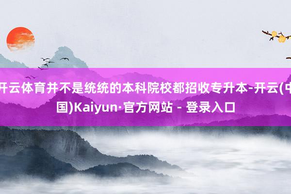 开云体育并不是统统的本科院校都招收专升本-开云(中国)Kaiyun·官方网站 - 登录入口