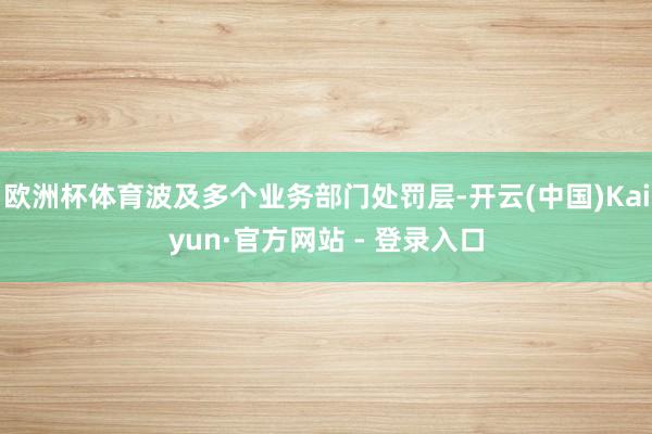 欧洲杯体育波及多个业务部门处罚层-开云(中国)Kaiyun·官方网站 - 登录入口
