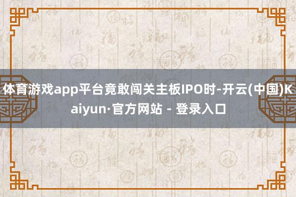 体育游戏app平台竟敢闯关主板IPO时-开云(中国)Kaiyun·官方网站 - 登录入口