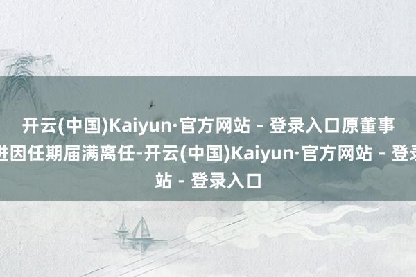 开云(中国)Kaiyun·官方网站 - 登录入口原董事长李进因任期届满离任-开云(中国)Kaiyun·官方网站 - 登录入口