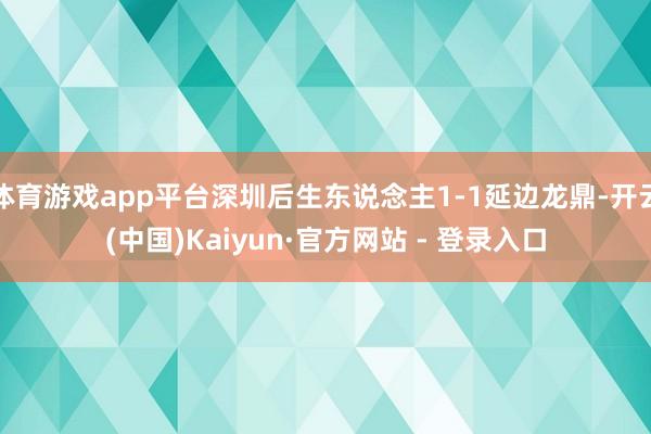 体育游戏app平台深圳后生东说念主1-1延边龙鼎-开云(中国)Kaiyun·官方网站 - 登录入口