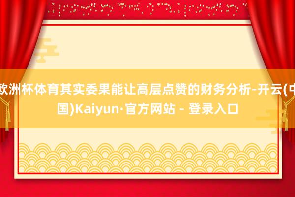 欧洲杯体育其实委果能让高层点赞的财务分析-开云(中国)Kaiyun·官方网站 - 登录入口