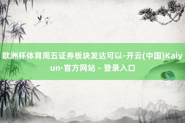 欧洲杯体育周五证券板块发达可以-开云(中国)Kaiyun·官方网站 - 登录入口