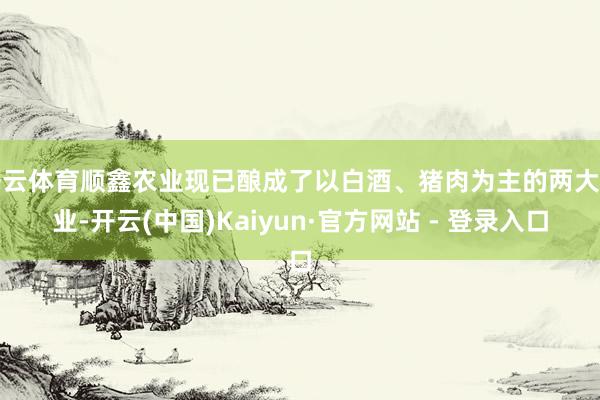 开云体育顺鑫农业现已酿成了以白酒、猪肉为主的两大产业-开云(中国)Kaiyun·官方网站 - 登录入口