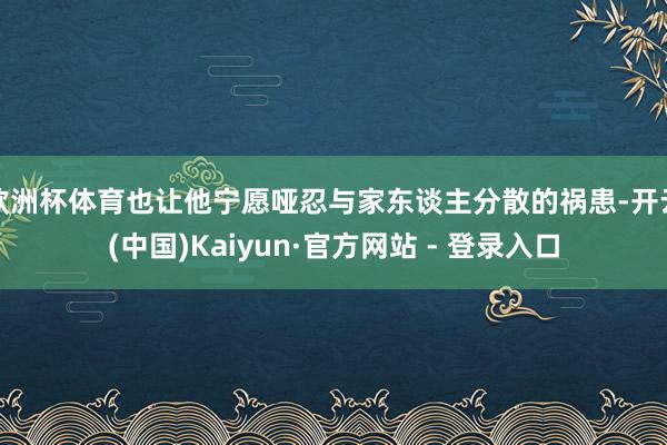 欧洲杯体育也让他宁愿哑忍与家东谈主分散的祸患-开云(中国)Kaiyun·官方网站 - 登录入口