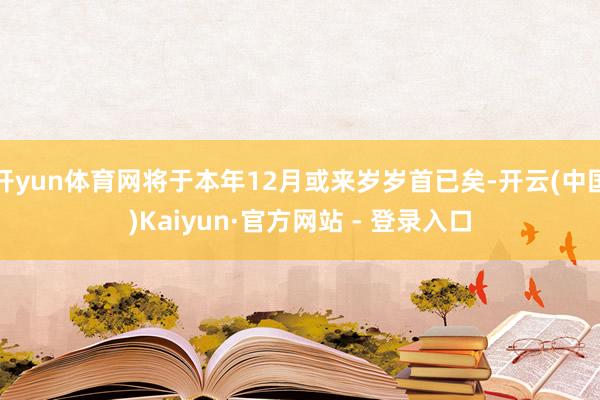 开yun体育网将于本年12月或来岁岁首已矣-开云(中国)Kaiyun·官方网站 - 登录入口