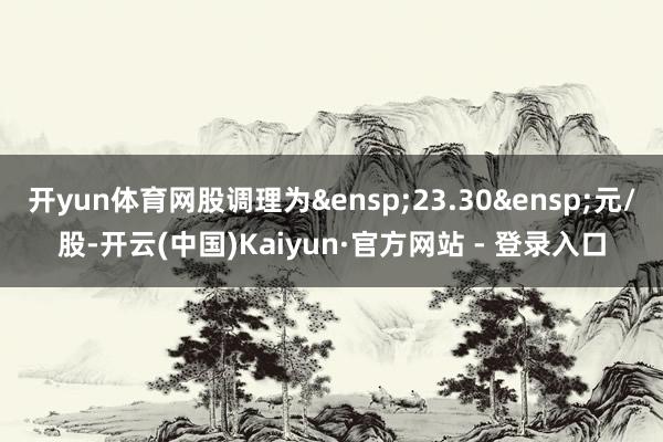 开yun体育网股调理为 23.30 元/股-开云(中国)Kaiyun·官方网站 - 登录入口