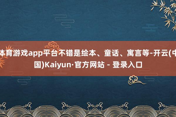 体育游戏app平台不错是绘本、童话、寓言等-开云(中国)Kaiyun·官方网站 - 登录入口