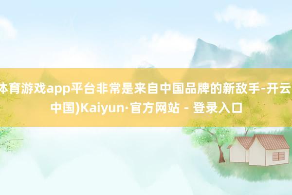 体育游戏app平台非常是来自中国品牌的新敌手-开云(中国)Kaiyun·官方网站 - 登录入口